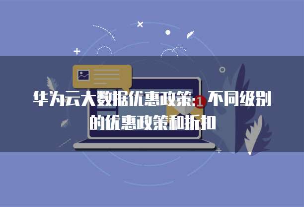 华为云大数据优惠政策:不同级别的优惠政策和折扣