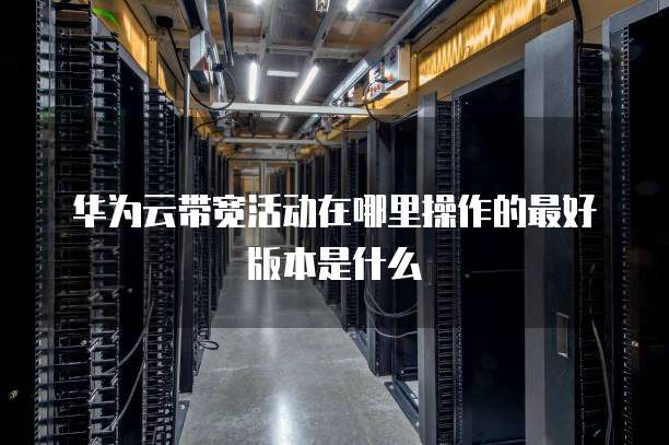 华为云带宽活动在哪里操作的最好版本是什么