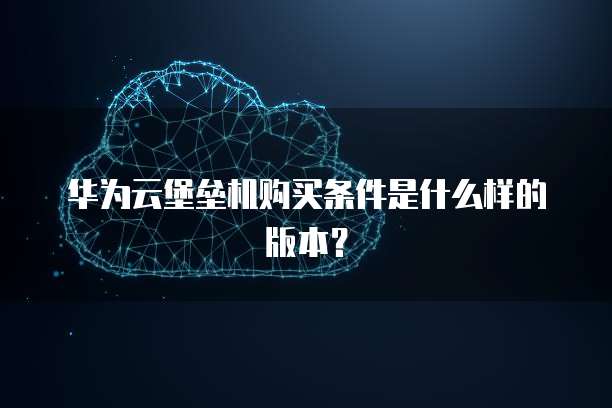 华为云堡垒机购买条件是什么样的版本?