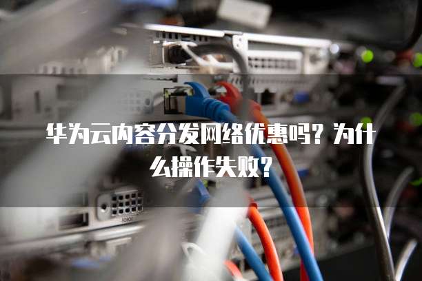 华为云内容分发网络优惠吗?为什么操作失败?