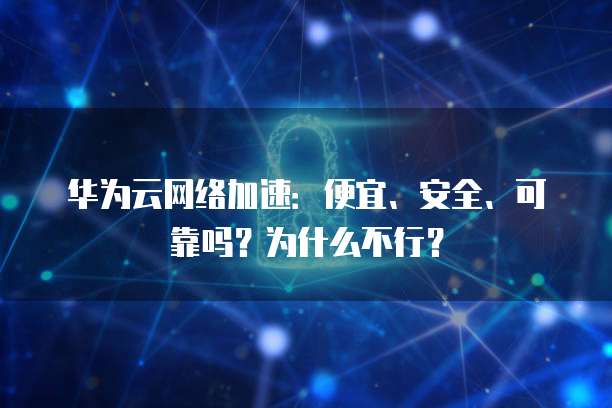 华为云网络加速:便宜、安全、可靠吗?为什么不行?
