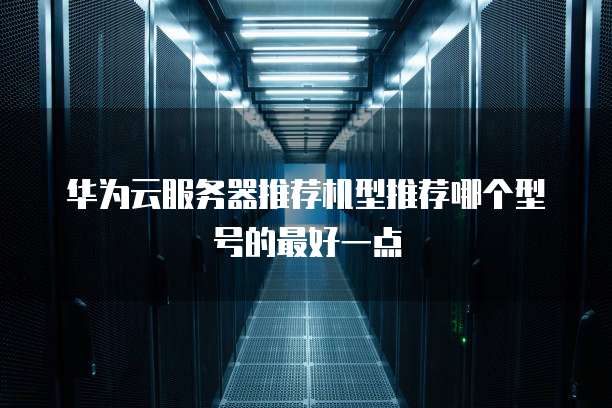 华为云服务器推荐机型推荐哪个型号的最好一点