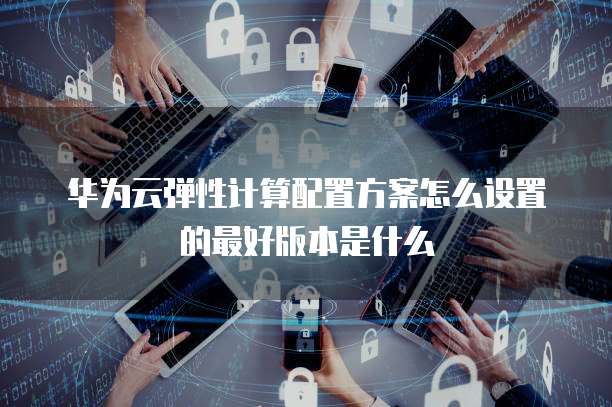华为云弹性计算配置方案怎么设置的最好版本是什么