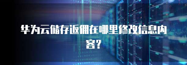 华为云储存返佣在哪里修改信息内容？