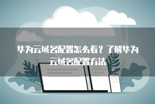 华为云域名配置怎么看?了解华为云域名配置方法