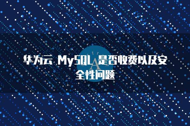 华为云 MySQL 是否收费以及安全性问题