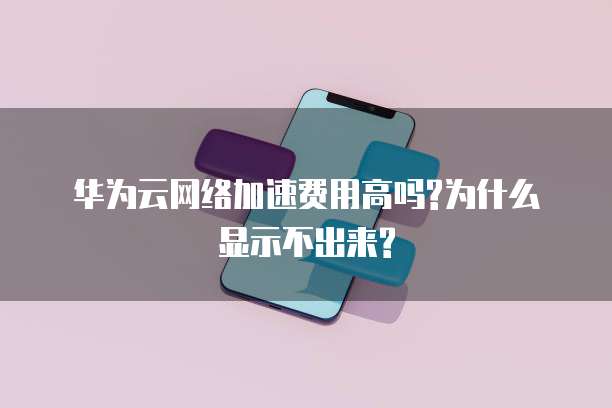 华为云网络加速费用高吗?为什么显示不出来?