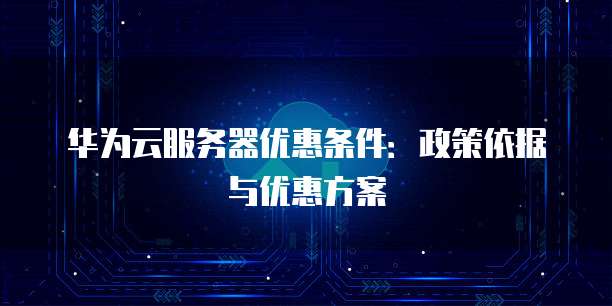 华为云服务器优惠条件：政策依据与优惠方案