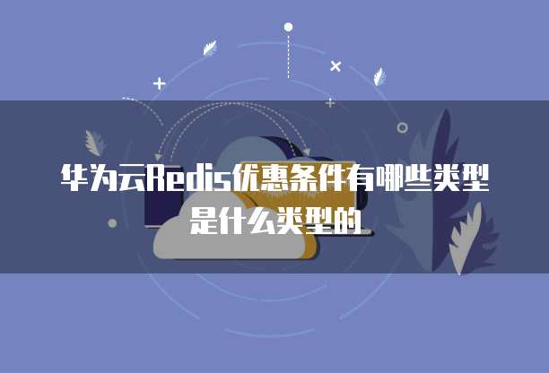 华为云Redis优惠条件有哪些类型是什么类型的
