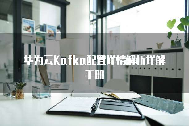 华为云Kafka配置详情解析详解手册