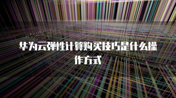 华为云弹性计算购买技巧是什么操作方式