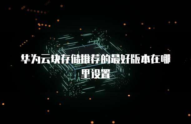 华为云块存储推荐的最好版本在哪里设置