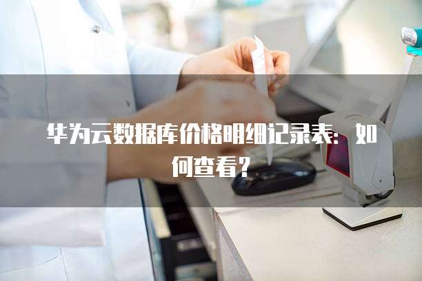 华为云数据库价格明细记录表:如何查看?