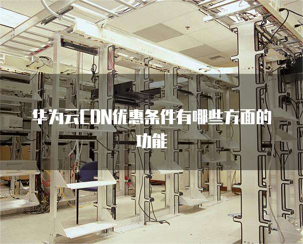 华为云CDN优惠条件有哪些方面的功能