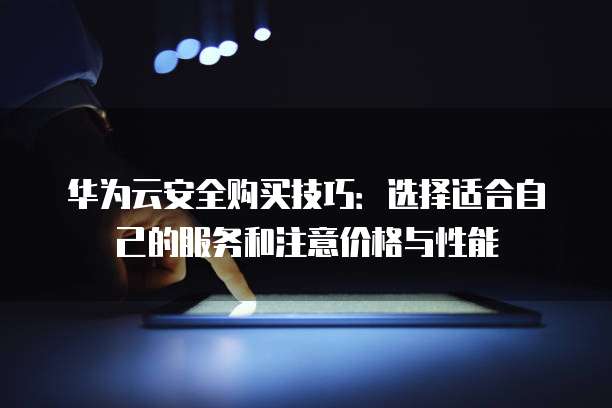 华为云安全购买技巧:选择适合自己的服务和注意价格与性能
