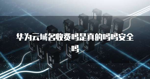 华为云域名收费吗是真的吗吗安全吗
