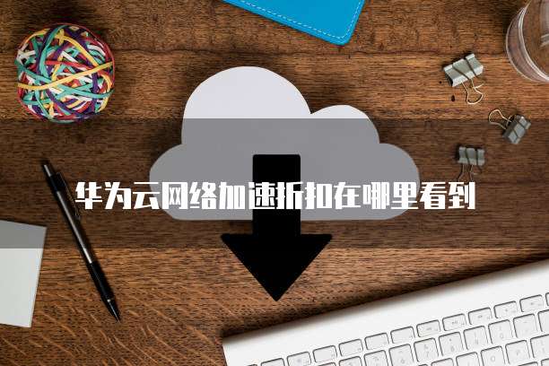 华为云网络加速折扣在哪里看到