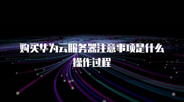 购买华为云服务器注意事项是什么操作过程