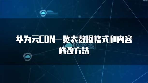 华为云CDN一览表数据格式和内容修改方法