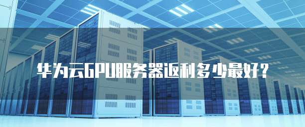 华为云GPU服务器返利多少最好？
