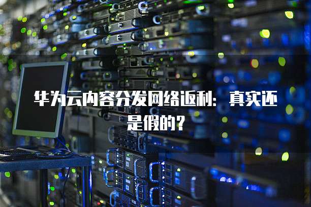 华为云内容分发网络返利：真实还是假的？