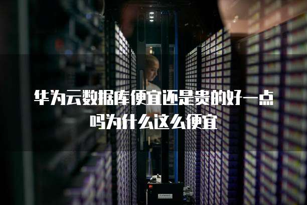 华为云数据库便宜还是贵的好一点吗为什么这么便宜