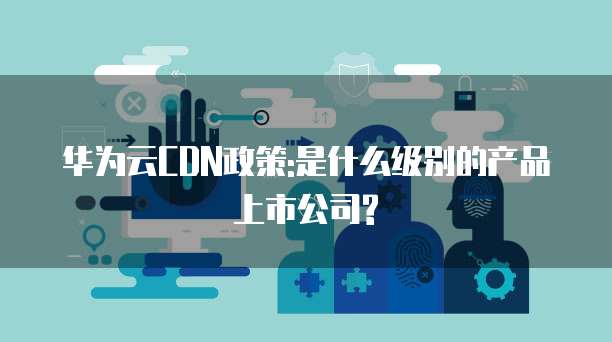 华为云CDN政策:是什么级别的产品上市公司?