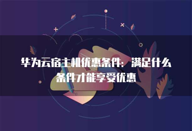 华为云宿主机优惠条件:满足什么条件才能享受优惠