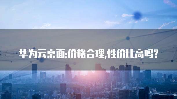 华为云桌面:价格合理,性价比高吗?