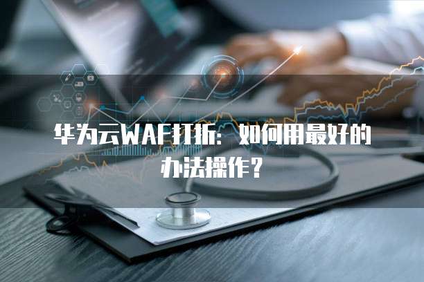 华为云WAF打折:如何用最好的办法操作?