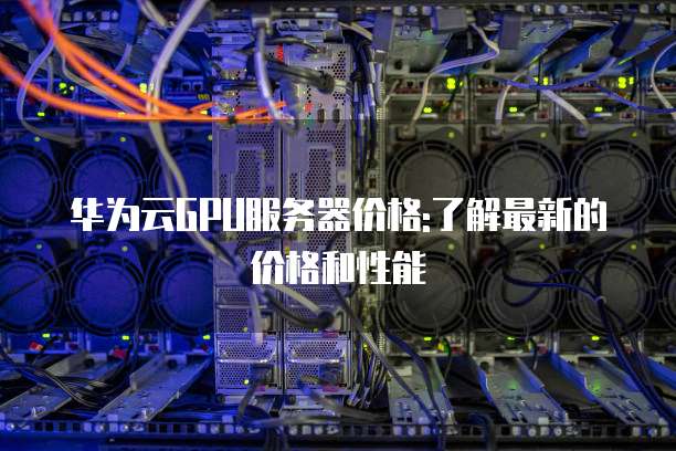 华为云GPU服务器价格:了解最新的价格和性能