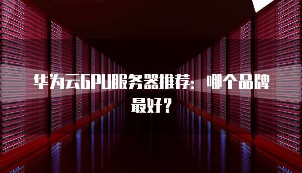 华为云GPU服务器推荐:哪个品牌最好?
