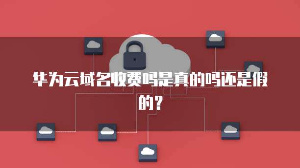 华为云域名收费吗是真的吗还是假的?