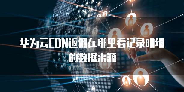 华为云CDN返佣在哪里看记录明细的数据来源