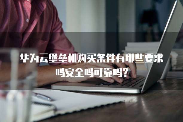 华为云堡垒机购买条件有哪些要求吗安全吗可靠吗?