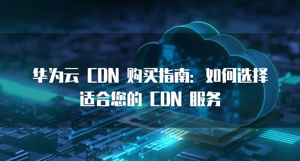 华为云 CDN 购买指南:如何选择适合您的 CDN 服务