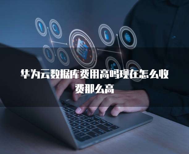 华为云数据库费用高吗现在怎么收费那么高