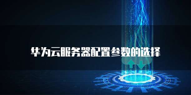 华为云服务器配置参数的选择