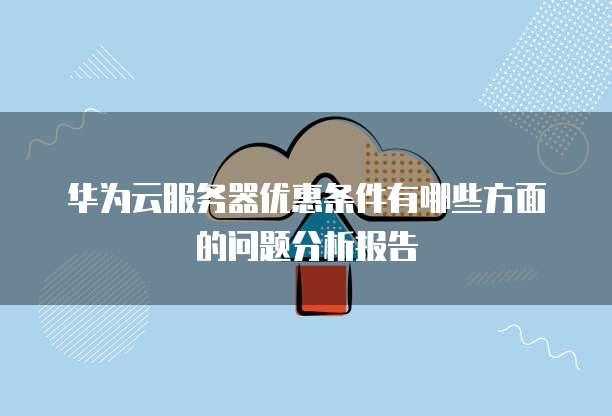华为云服务器优惠条件有哪些方面的问题分析报告