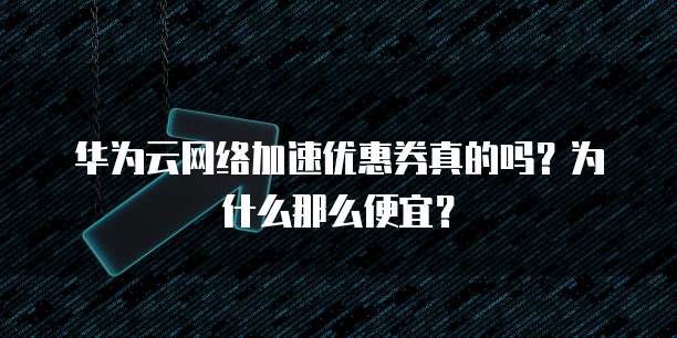 华为云网络加速优惠券真的吗?为什么那么便宜?