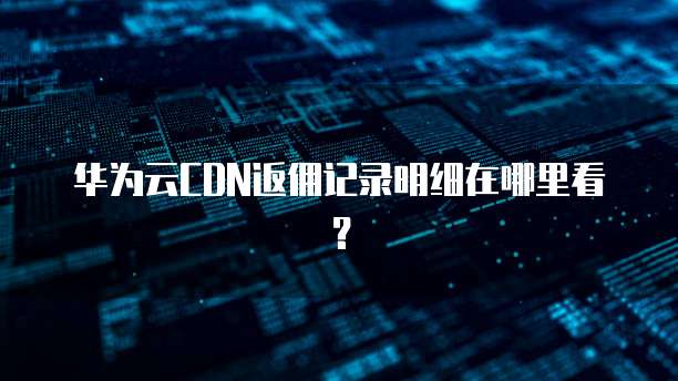 华为云CDN返佣记录明细在哪里看?