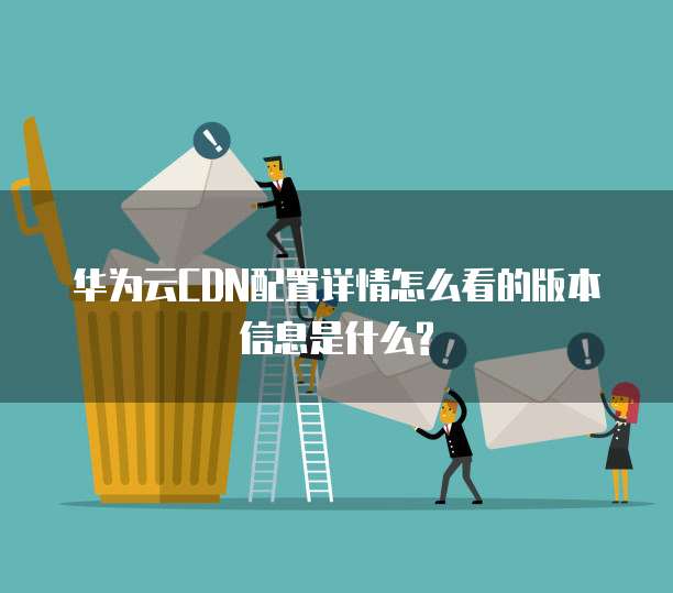 华为云CDN配置详情怎么看的版本信息是什么?
