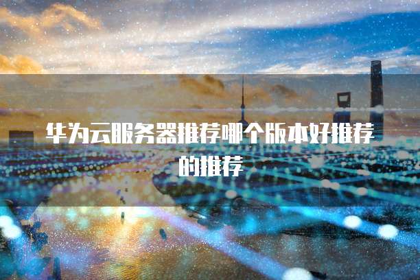 华为云服务器推荐哪个版本好推荐的推荐