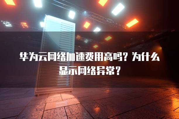 华为云网络加速费用高吗?为什么显示网络异常?
