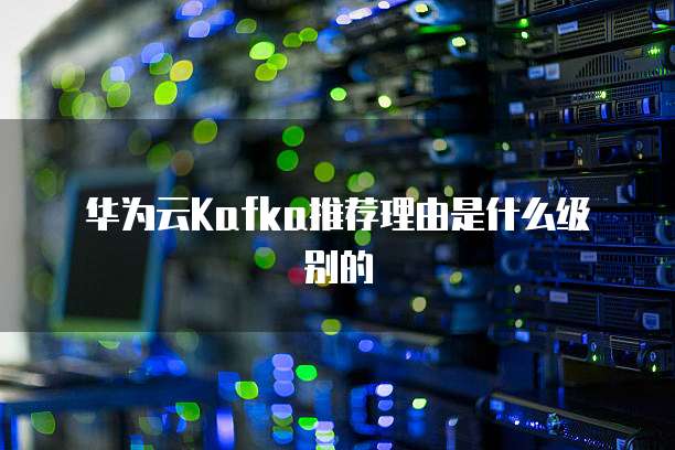 华为云Kafka推荐理由是什么级别的