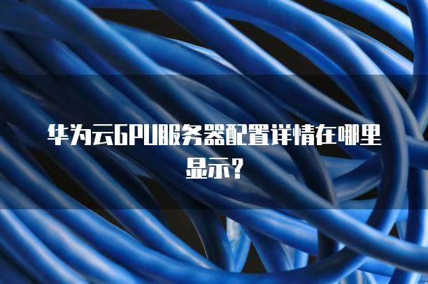 华为云GPU服务器配置详情在哪里显示?