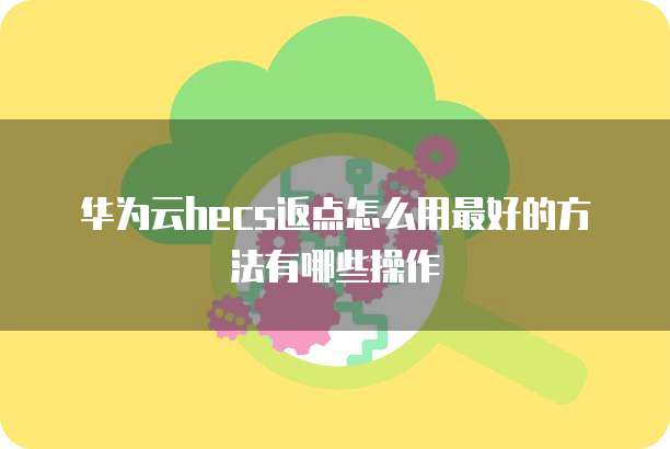 华为云hecs返点怎么用最好的方法有哪些操作