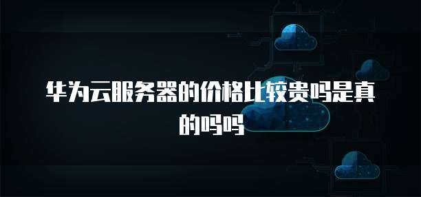 华为云服务器的价格比较贵吗是真的吗吗