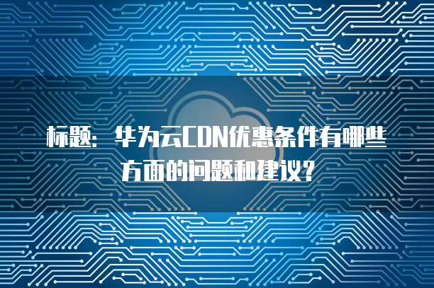 标题:华为云CDN优惠条件有哪些方面的问题和建议?