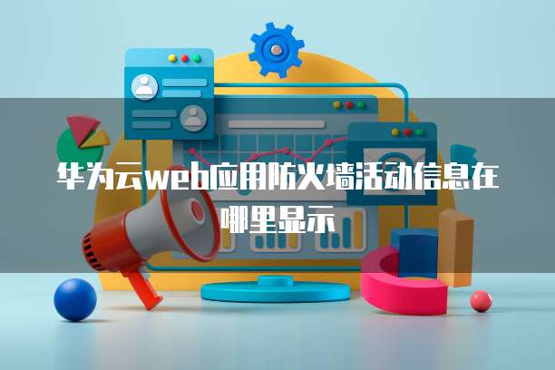 华为云web应用防火墙活动信息在哪里显示